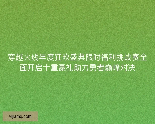 穿越火线年度狂欢盛典限时福利挑战赛全面开启十重豪礼助力勇者巅峰对决