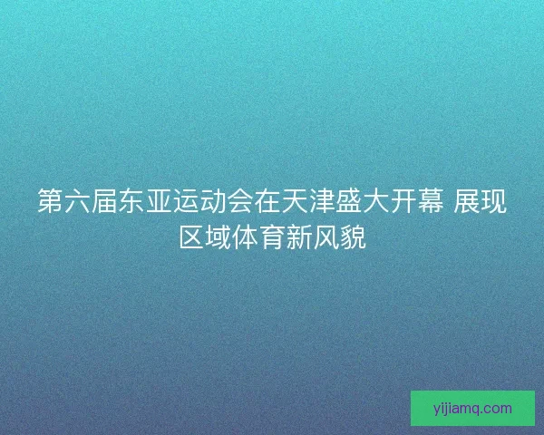 第六届东亚运动会在天津盛大开幕 展现区域体育新风貌