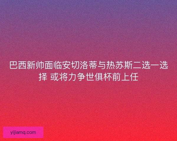 巴西新帅面临安切洛蒂与热苏斯二选一选择 或将力争世俱杯前上任