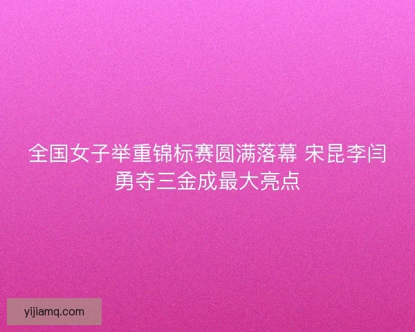 全国女子举重锦标赛圆满落幕 宋昆李闫勇夺三金成最大亮点