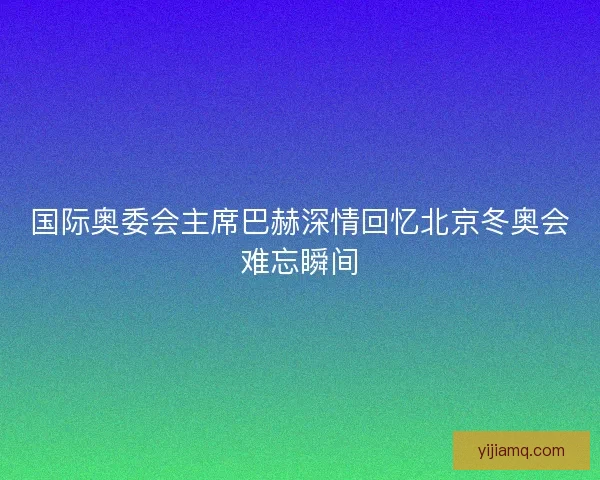 国际奥委会主席巴赫深情回忆北京冬奥会难忘瞬间