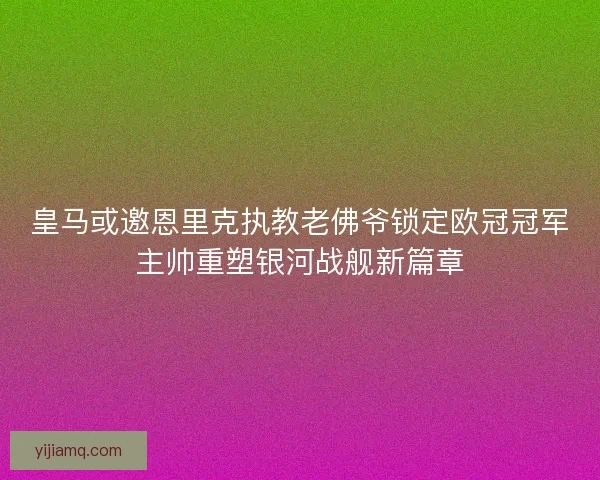 皇马或邀恩里克执教老佛爷锁定欧冠冠军主帅重塑银河战舰新篇章