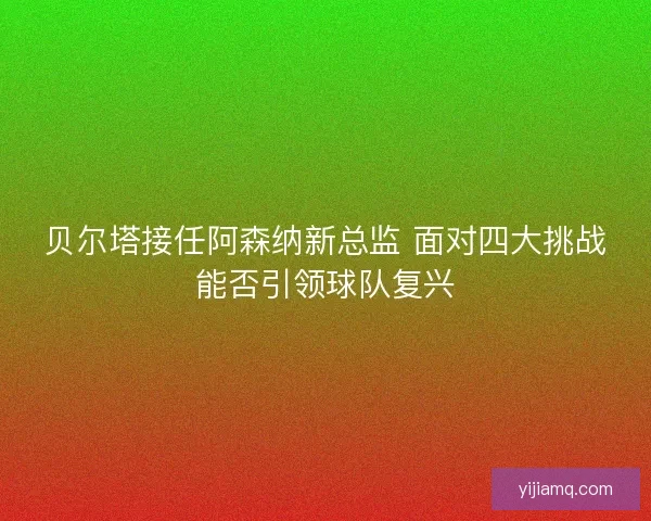 贝尔塔接任阿森纳新总监 面对四大挑战能否引领球队复兴